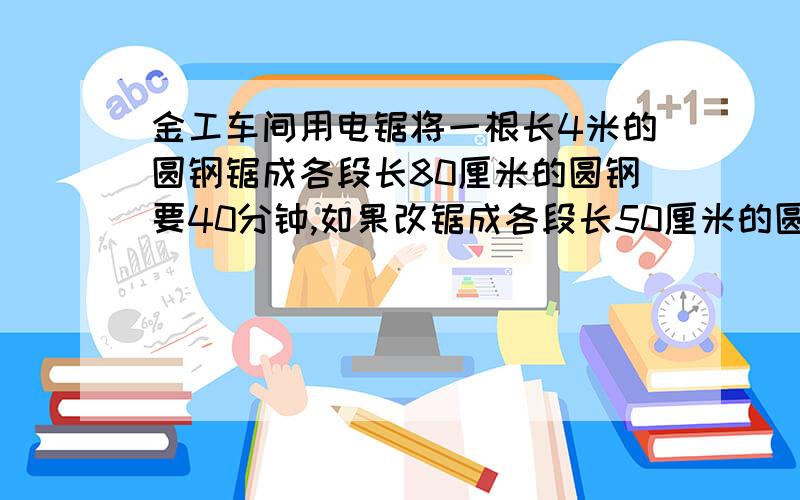 金工车间用电锯将一根长4米的圆钢锯成各段长80厘米的圆钢要40分钟,如果改锯成各段长50厘米的圆钢,