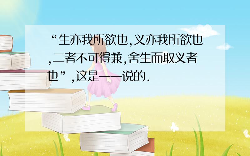 “生亦我所欲也,义亦我所欲也,二者不可得兼,舍生而取义者也”,这是——说的.