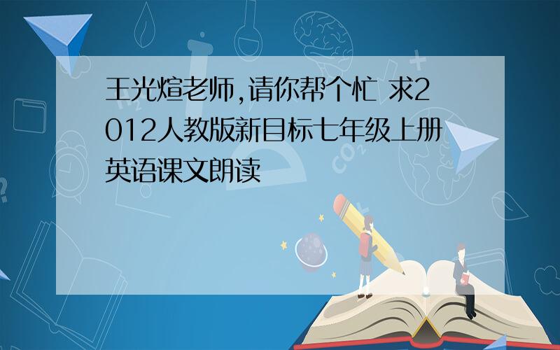 王光煊老师,请你帮个忙 求2012人教版新目标七年级上册英语课文朗读