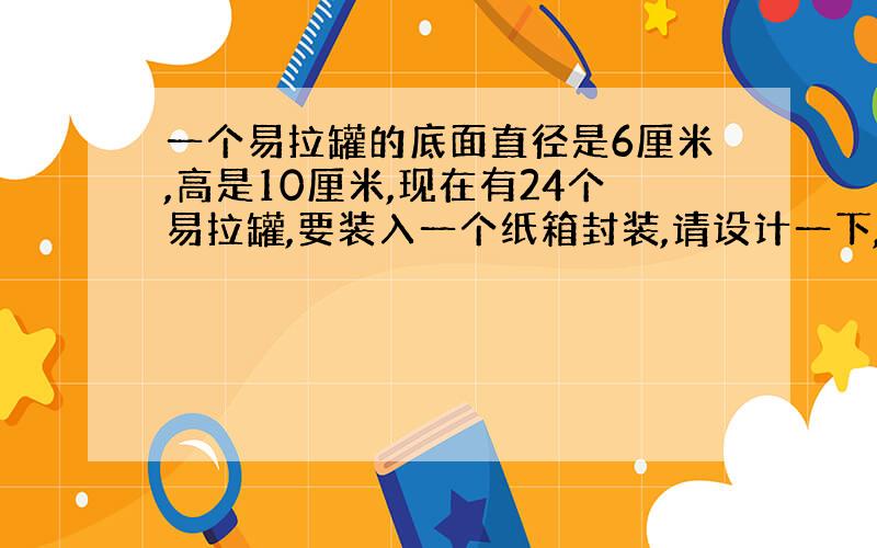 一个易拉罐的底面直径是6厘米,高是10厘米,现在有24个易拉罐,要装入一个纸箱封装,请设计一下,