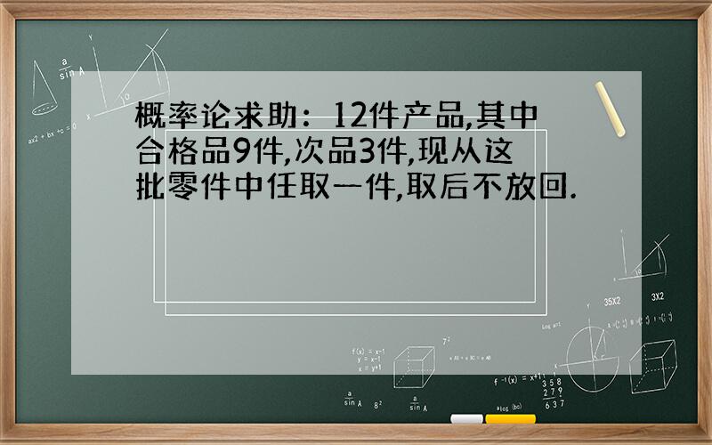 概率论求助：12件产品,其中合格品9件,次品3件,现从这批零件中任取一件,取后不放回.