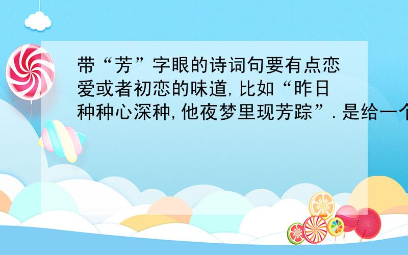 带“芳”字眼的诗词句要有点恋爱或者初恋的味道,比如“昨日种种心深种,他夜梦里现芳踪”.是给一个名字里带芳的女孩的,如果实