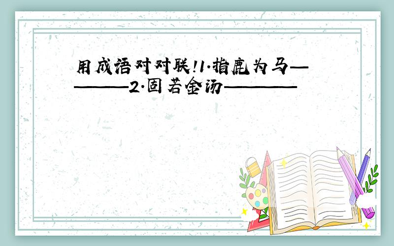 用成语对对联!1.指鹿为马————2.固若金汤————