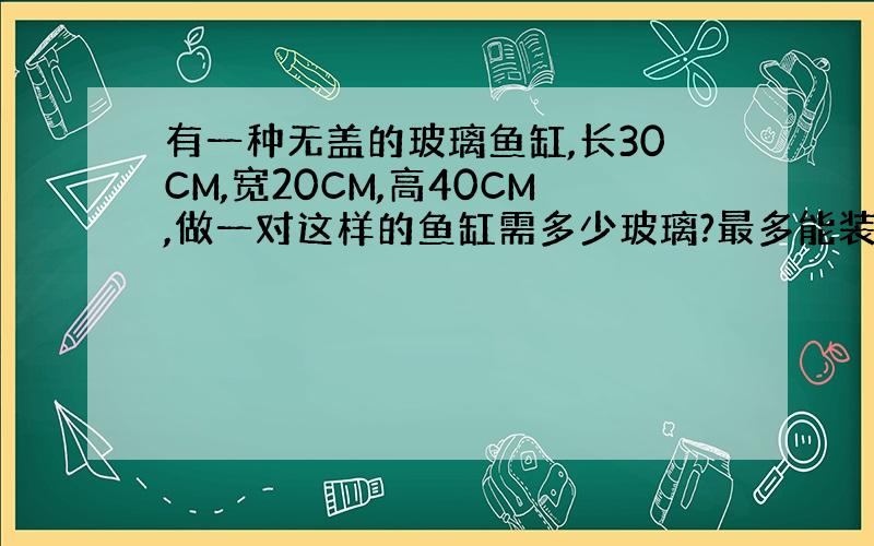 有一种无盖的玻璃鱼缸,长30CM,宽20CM,高40CM,做一对这样的鱼缸需多少玻璃?最多能装多少升水?如在鱼