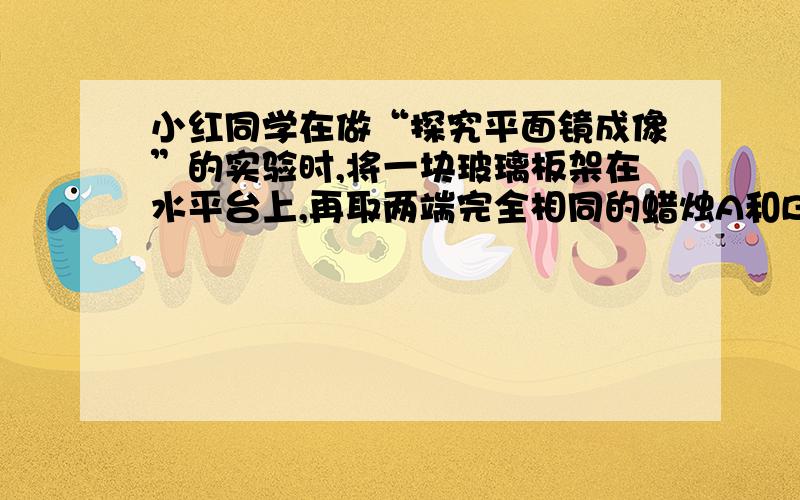 小红同学在做“探究平面镜成像”的实验时,将一块玻璃板架在水平台上,再取两端完全相同的蜡烛A和B