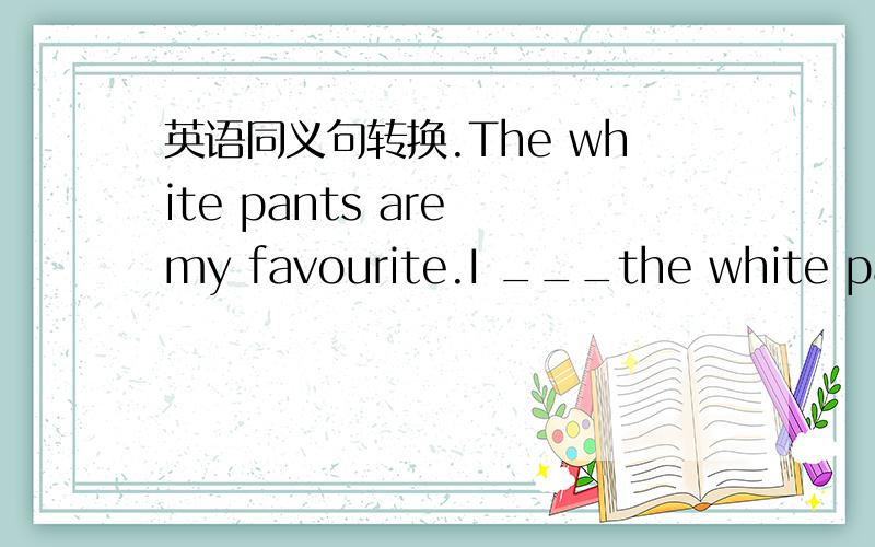 英语同义句转换.The white pants are my favourite.I ___the white pant