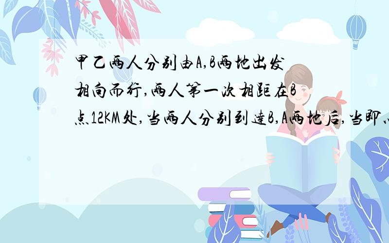 甲乙两人分别由A,B两地出发相向而行,两人第一次相距在B点12KM处,当两人分别到达B,A两地后,当即以相同的速度反回.