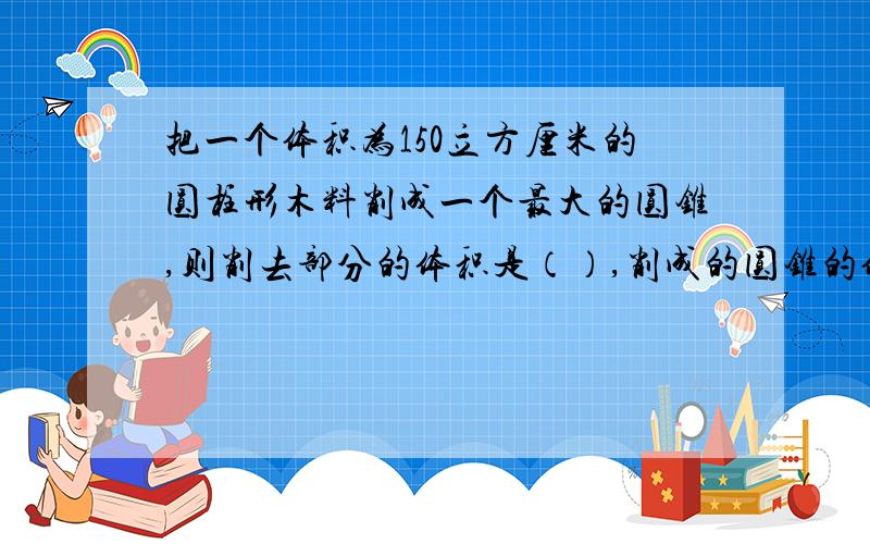 把一个体积为150立方厘米的圆柱形木料削成一个最大的圆锥,则削去部分的体积是（）,削成的圆锥的体积是（