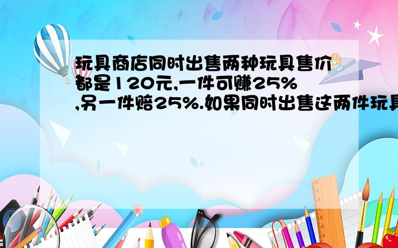 玩具商店同时出售两种玩具售价都是120元,一件可赚25%,另一件赔25%.如果同时出售这两件玩具赚了多少元