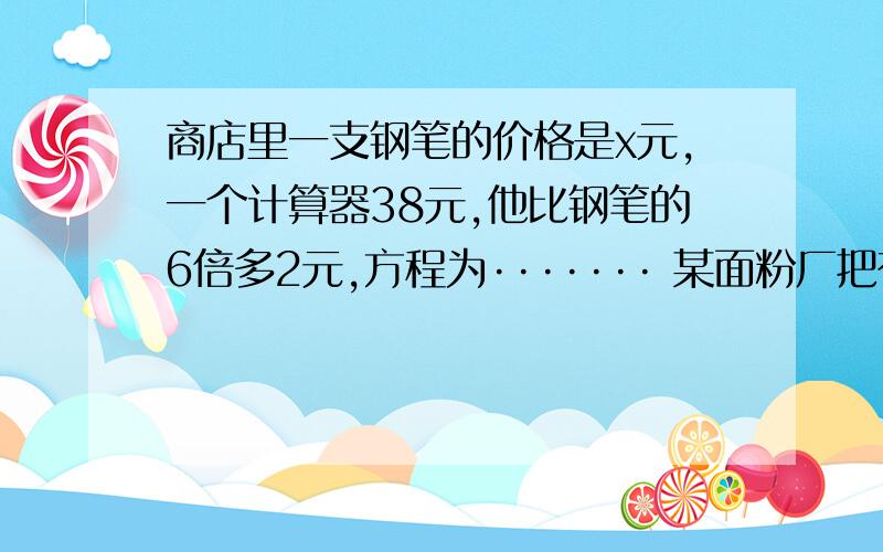 商店里一支钢笔的价格是x元,一个计算器38元,他比钢笔的6倍多2元,方程为······· 某面粉厂把存放的