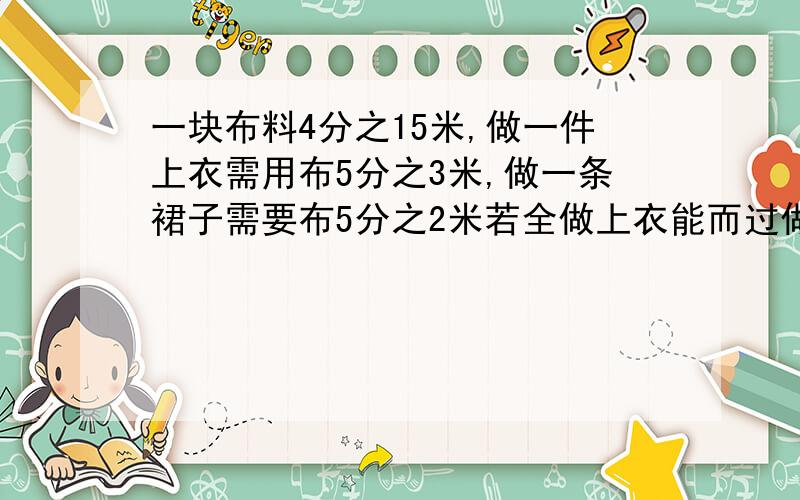 一块布料4分之15米,做一件上衣需用布5分之3米,做一条裙子需要布5分之2米若全做上衣能而过做几件?