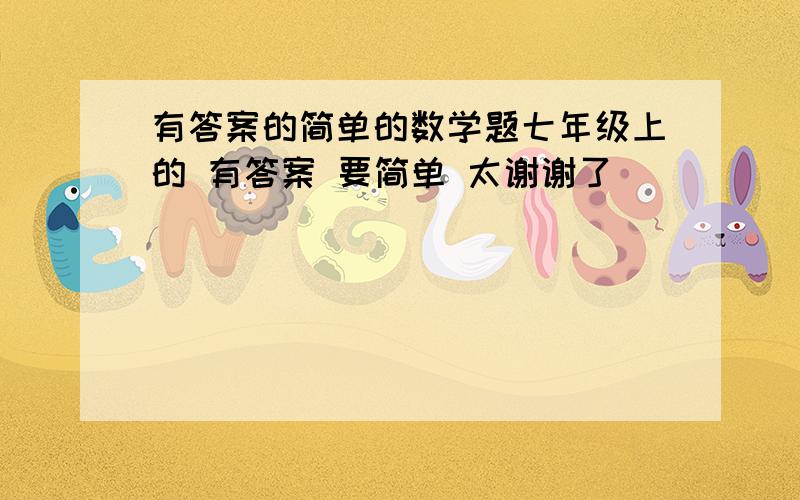 有答案的简单的数学题七年级上的 有答案 要简单 太谢谢了