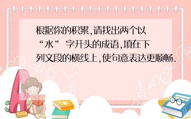 根据你的积累,请找出两个以 “水” 字开头的成语,填在下列文段的横线上,使句意表达更顺畅.