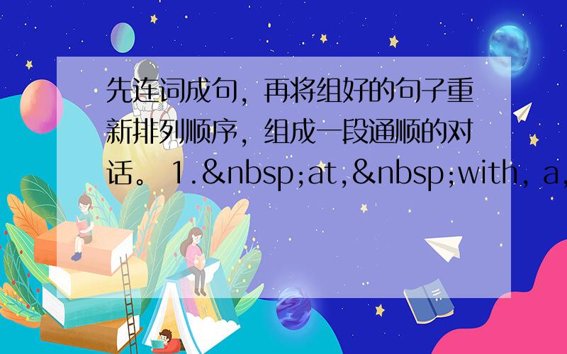 先连词成句，再将组好的句子重新排列顺序，组成一段通顺的对话。 1. at, with, a, I,