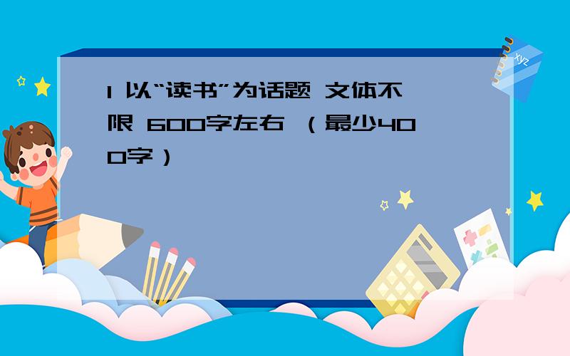 1 以“读书”为话题 文体不限 600字左右 （最少400字）