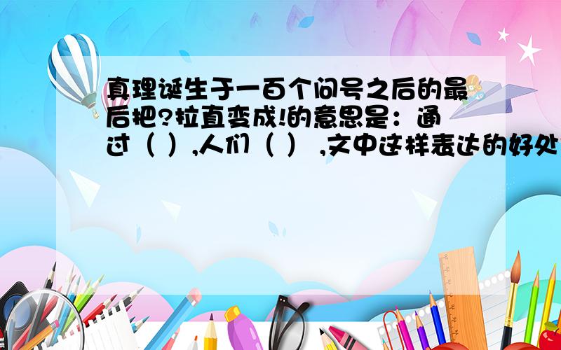 真理诞生于一百个问号之后的最后把?拉直变成!的意思是：通过（ ）,人们（ ） ,文中这样表达的好处是