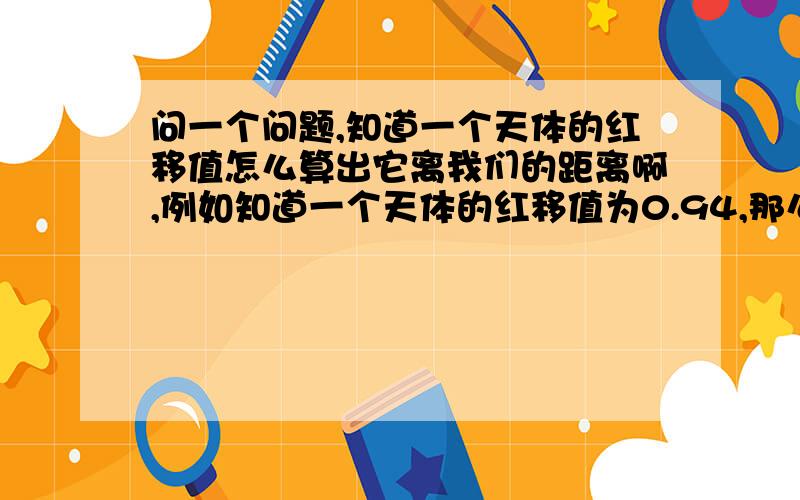 问一个问题,知道一个天体的红移值怎么算出它离我们的距离啊,例如知道一个天体的红移值为0.94,那么离我们有多少光年