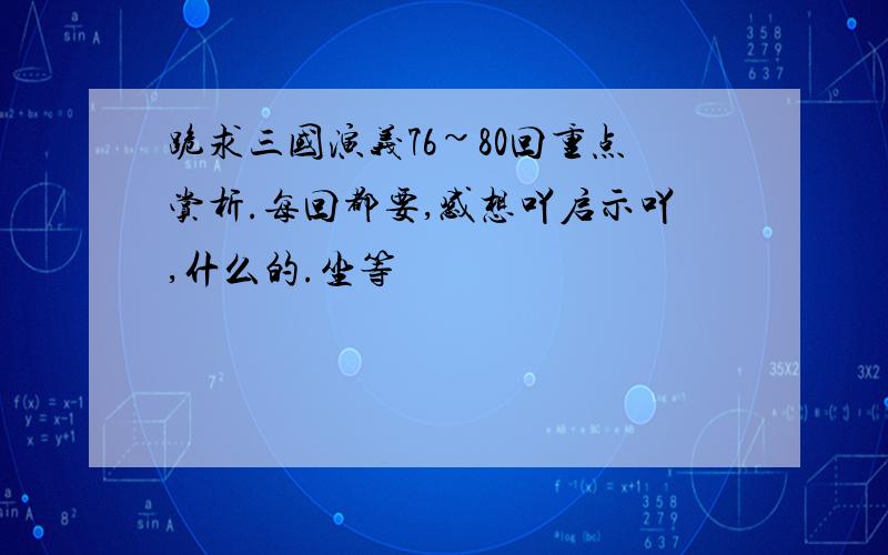 跪求三国演义76~80回重点赏析.每回都要,感想吖启示吖,什么的.坐等