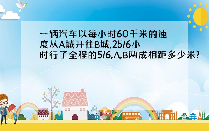 一辆汽车以每小时60千米的速度从A城开往B城,25/6小时行了全程的5/6,A,B两成相距多少米?