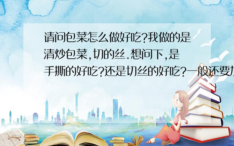 请问包菜怎么做好吃?我做的是清炒包菜,切的丝.想问下,是手撕的好吃?还是切丝的好吃?一般还要加其它料吗?还有,包菜里要不