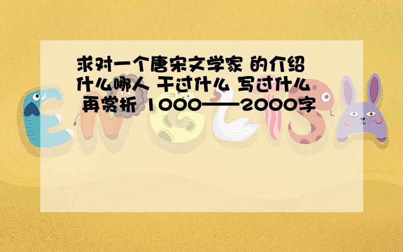 求对一个唐宋文学家 的介绍 什么哪人 干过什么 写过什么 再赏析 1000——2000字