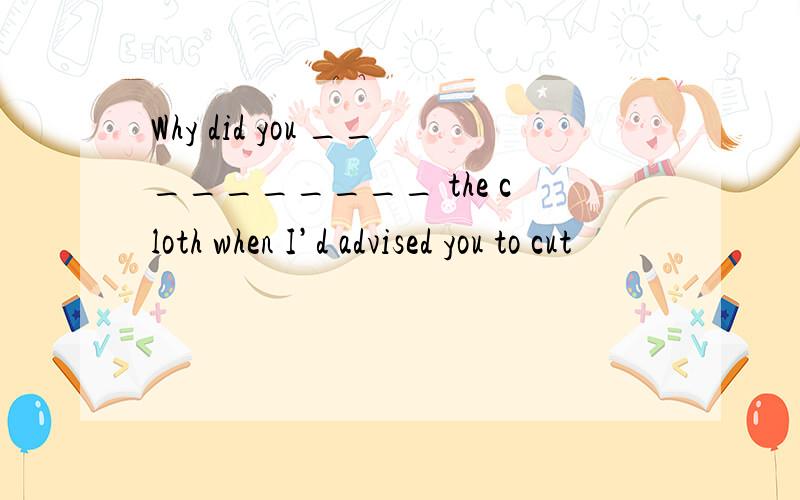 Why did you __________ the cloth when I’d advised you to cut