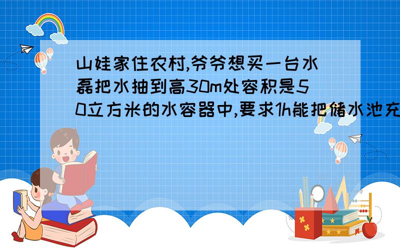 山娃家住农村,爷爷想买一台水磊把水抽到高30m处容积是50立方米的水容器中,要求1h能把储水池充满即可,