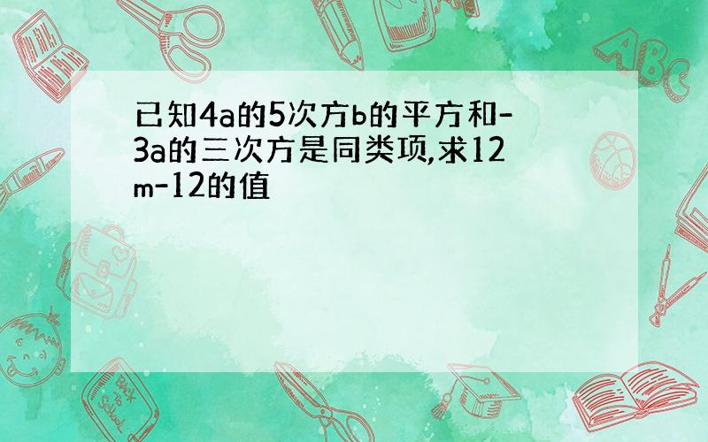 已知4a的5次方b的平方和-3a的三次方是同类项,求12m-12的值