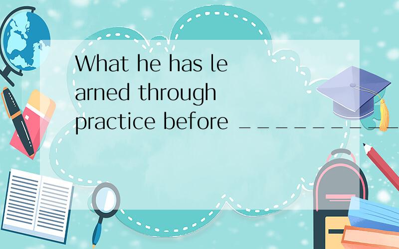 What he has learned through practice before _________ him a