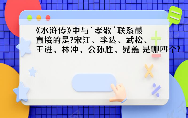 《水浒传》中与‘孝敬’联系最直接的是?宋江、李达、武松、王进、林冲、公孙胜、晁盖 是哪四个?