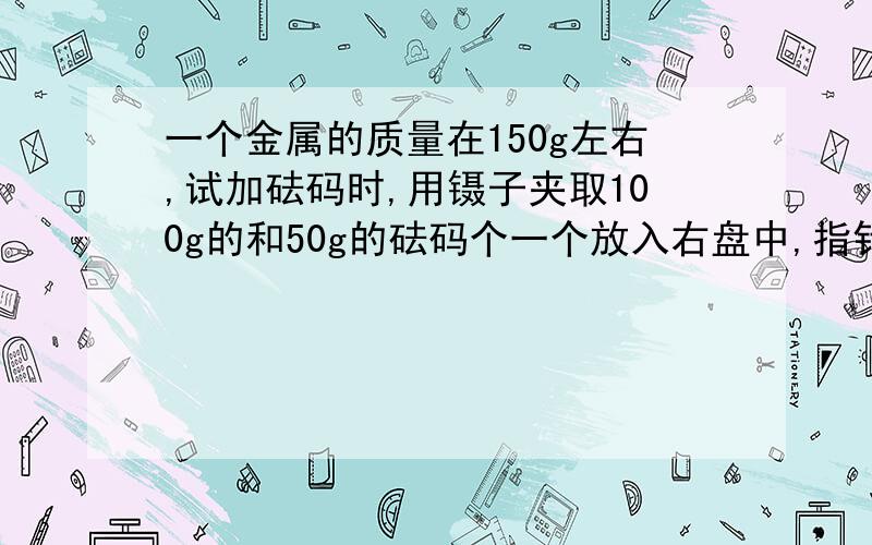 一个金属的质量在150g左右,试加砝码时,用镊子夹取100g的和50g的砝码个一个放入右盘中,指针在中央刻度线