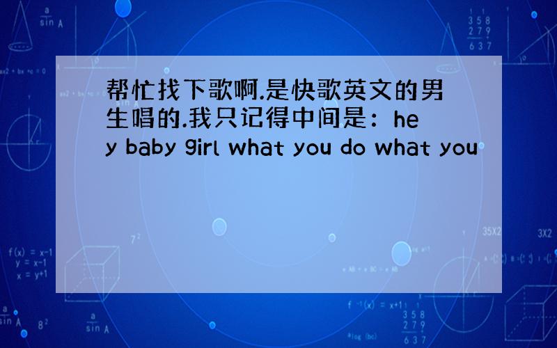 帮忙找下歌啊.是快歌英文的男生唱的.我只记得中间是：hey baby girl what you do what you