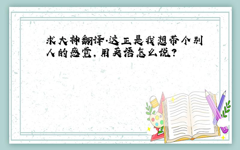 求大神翻译.这正是我想带个别人的感觉,用英语怎么说?