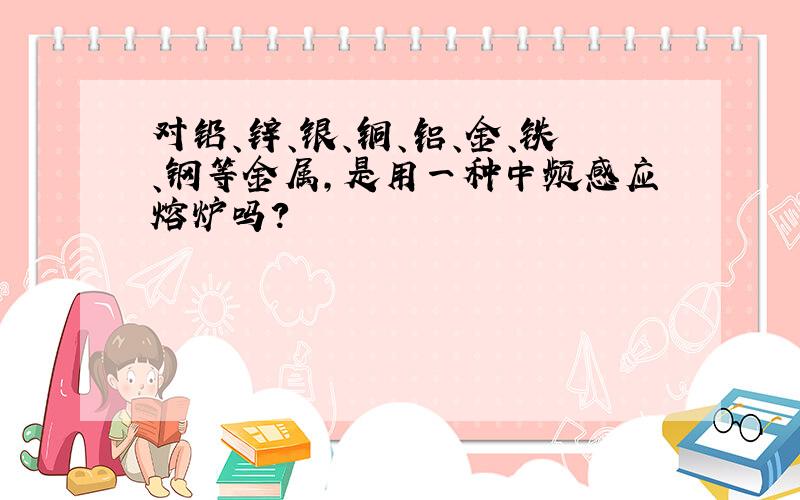 对铅、锌、银、铜、铝、金、铁、钢等金属,是用一种中频感应熔炉吗?