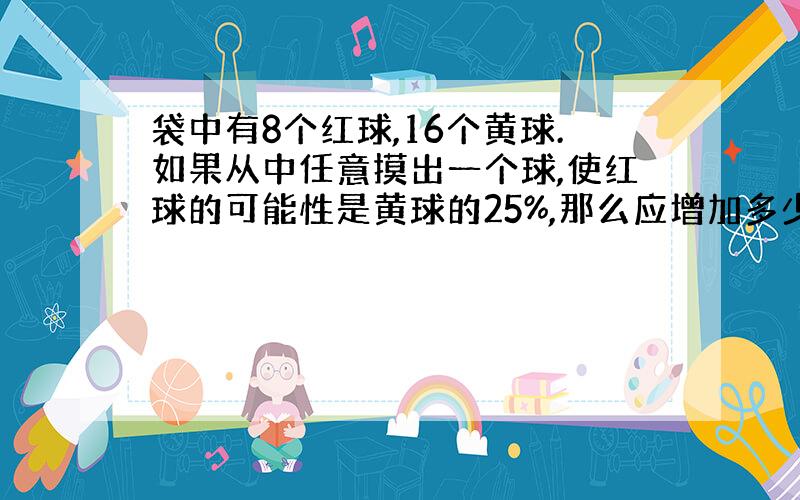 袋中有8个红球,16个黄球.如果从中任意摸出一个球,使红球的可能性是黄球的25%,那么应增加多少黄球?