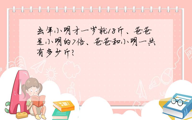 去年小明才一岁就18斤、爸爸是小明的7倍、爸爸和小明一共有多少斤?