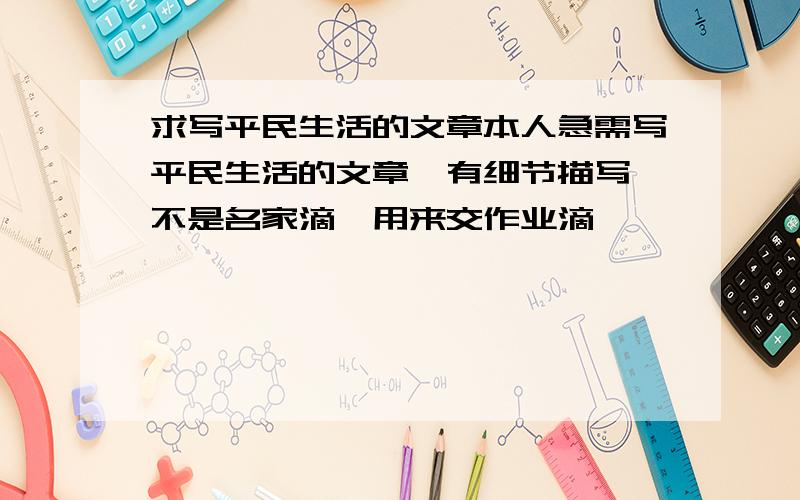 求写平民生活的文章本人急需写平民生活的文章,有细节描写,不是名家滴,用来交作业滴