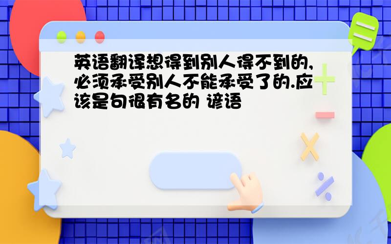 英语翻译想得到别人得不到的,必须承受别人不能承受了的.应该是句很有名的 谚语