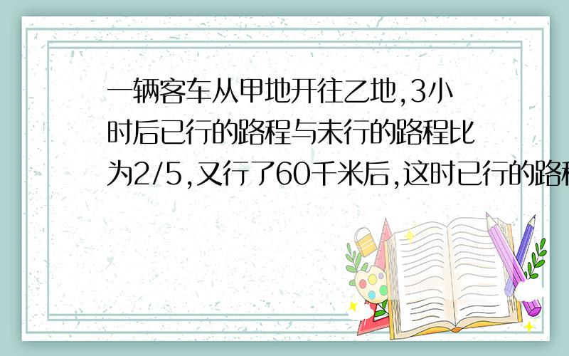 一辆客车从甲地开往乙地,3小时后已行的路程与未行的路程比为2/5,又行了60千米后,这时已行的路程与总路