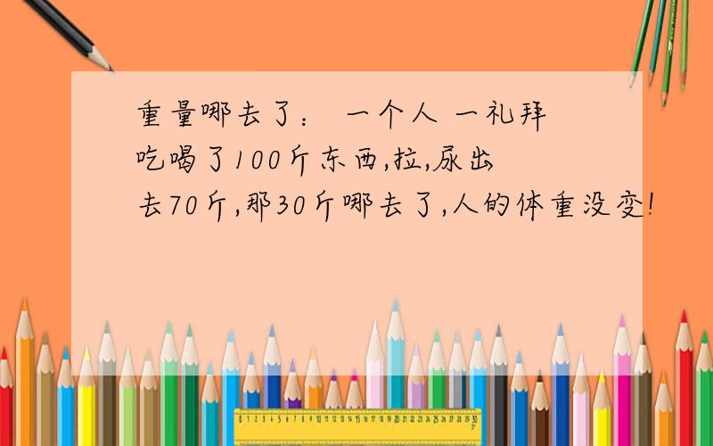 重量哪去了： 一个人 一礼拜吃喝了100斤东西,拉,尿出去70斤,那30斤哪去了,人的体重没变!