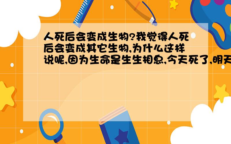 人死后会变成生物?我觉得人死后会变成其它生物,为什么这样说呢,因为生命是生生相息,今天死了,明天身体就会被其它生物吃掉,