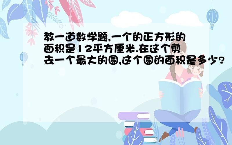 教一道数学题,一个的正方形的面积是12平方厘米.在这个剪去一个最大的圆,这个圆的面积是多少?