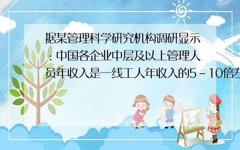 据某管理科学研究机构调研显示：中国各企业中层及以上管理人员年收入是一线工人年收入的5-10倍左右.中层以上管理人员的薪酬