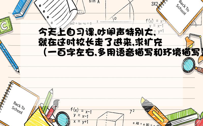 今天上自习课,吵闹声特别大,就在这时校长走了进来,求扩充（一百字左右,多用语音描写和环境描写）