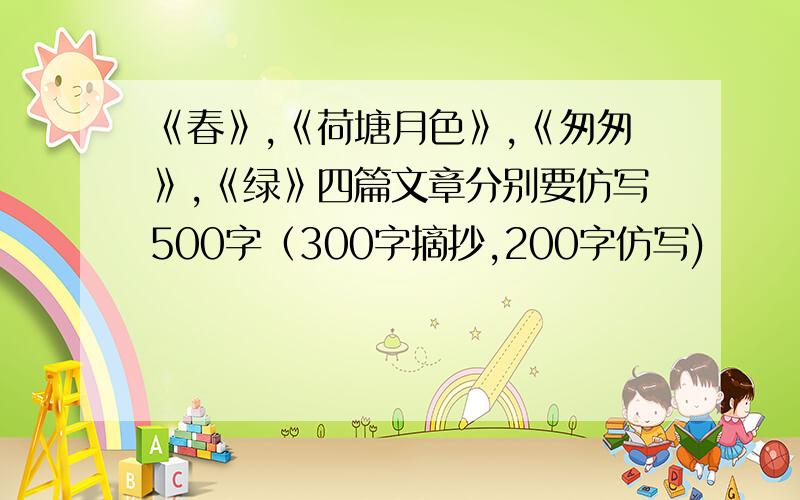 《春》,《荷塘月色》,《匆匆》,《绿》四篇文章分别要仿写500字（300字摘抄,200字仿写)