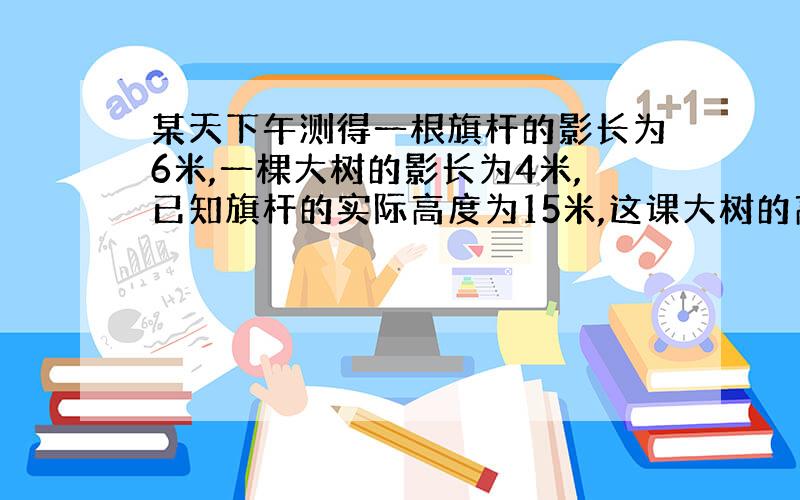 某天下午测得一根旗杆的影长为6米,一棵大树的影长为4米,已知旗杆的实际高度为15米,这课大树的高是多少米?