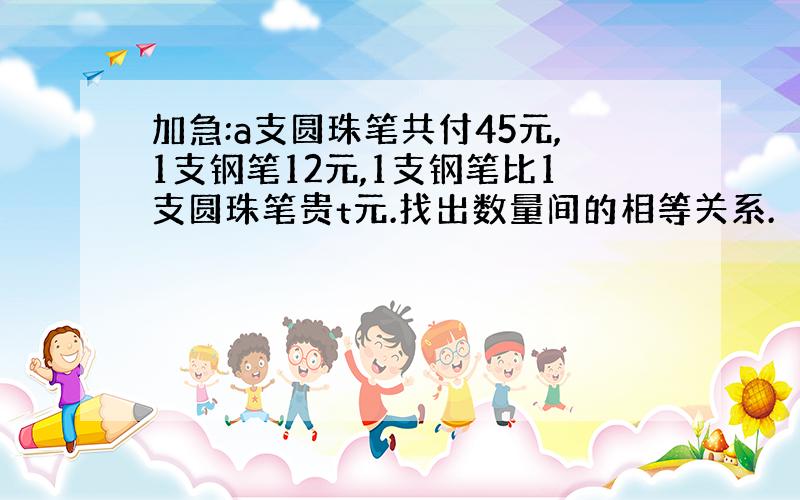 加急:a支圆珠笔共付45元,1支钢笔12元,1支钢笔比1支圆珠笔贵t元.找出数量间的相等关系.