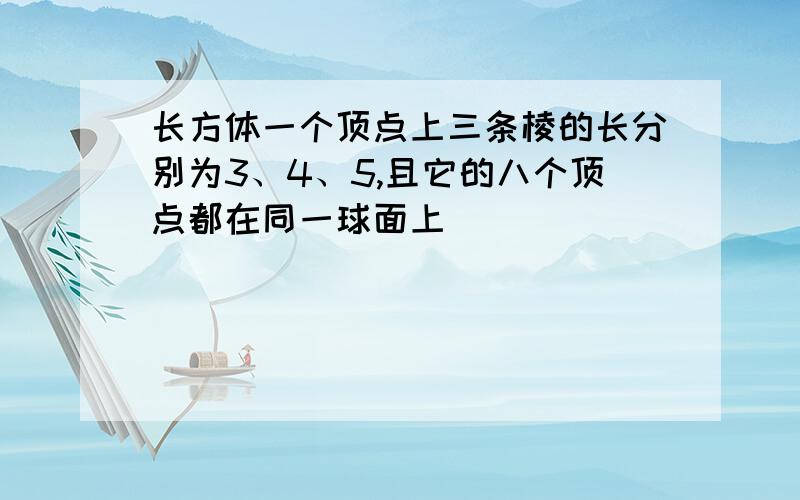 长方体一个顶点上三条棱的长分别为3、4、5,且它的八个顶点都在同一球面上