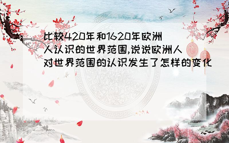 比较420年和1620年欧洲人认识的世界范围,说说欧洲人对世界范围的认识发生了怎样的变化