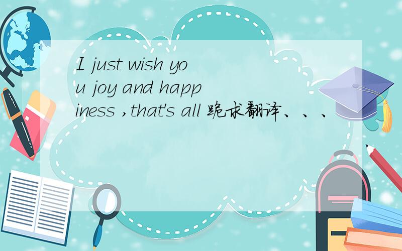 I just wish you joy and happiness ,that's all 跪求翻译、、、